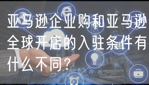 亚马逊企业购和亚马逊全球开店的入驻条件有什么不同？