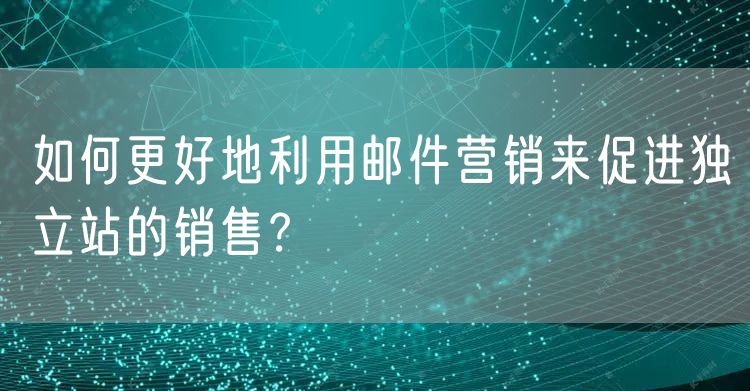 如何更好地利用邮件营销来促进独立站的销售？