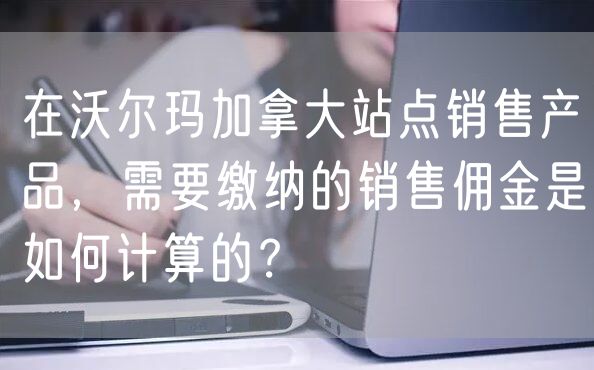 在沃尔玛加拿大站点销售产品，需要缴纳的销售佣金是如何计算的？