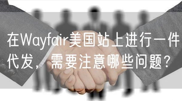 在Wayfair美国站上进行一件代发，需要注意哪些问题？