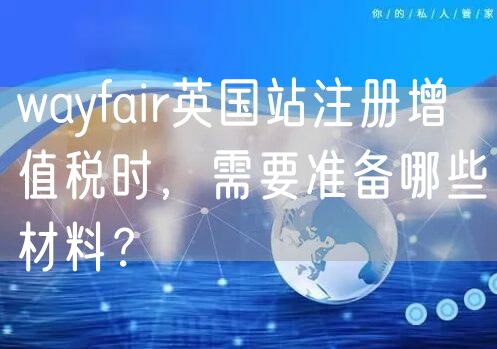 wayfair英国站注册增值税时，需要准备哪些材料？