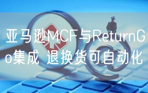 亚马逊MCF与ReturnGo集成 退换货可自动化