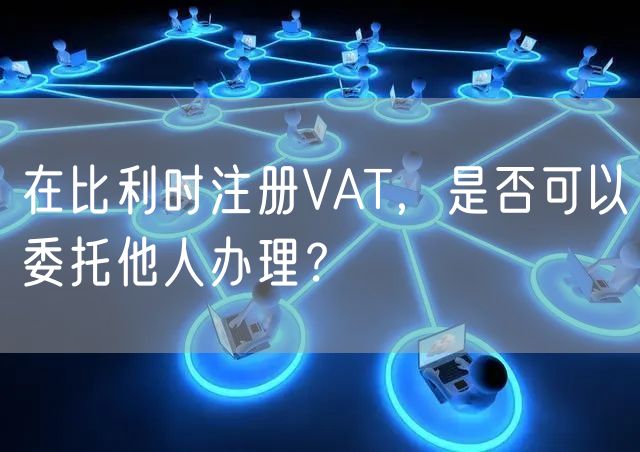 在比利时注册VAT，是否可以委托他人办理？