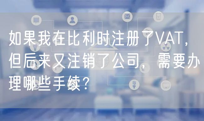 如果我在比利时注册了VAT，但后来又注销了公司，需要办理哪些手续？