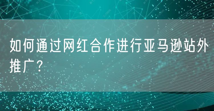 如何通过网红合作进行亚马逊站外推广？