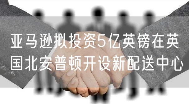 亚马逊拟投资5亿英镑在英国北安普顿开设新配送中心