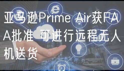 亚马逊Prime Air获FAA批准 可进行远程无人机送货